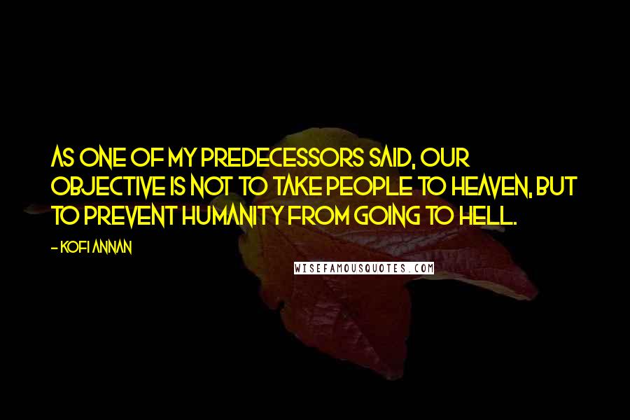 Kofi Annan Quotes: As one of my predecessors said, our objective is not to take people to heaven, but to prevent humanity from going to hell.