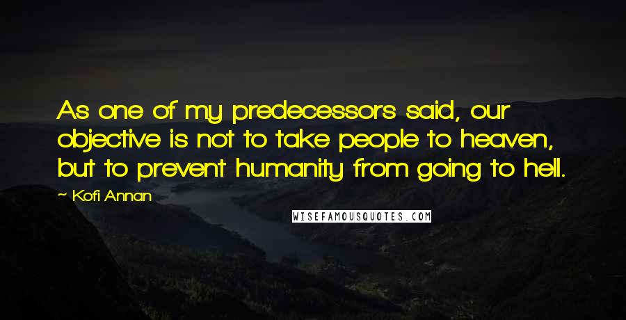 Kofi Annan Quotes: As one of my predecessors said, our objective is not to take people to heaven, but to prevent humanity from going to hell.