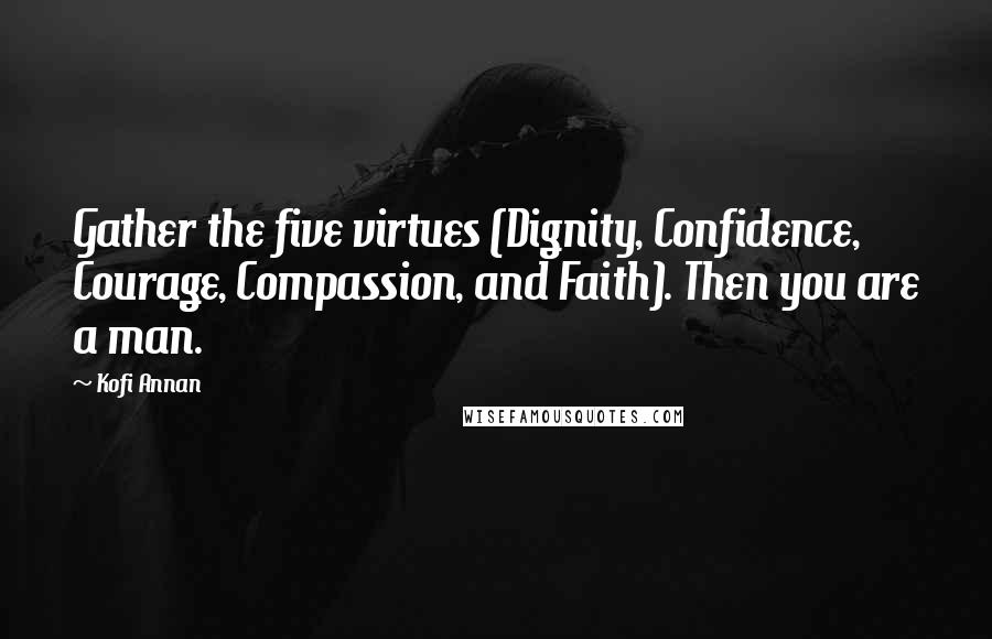 Kofi Annan Quotes: Gather the five virtues (Dignity, Confidence, Courage, Compassion, and Faith). Then you are a man.