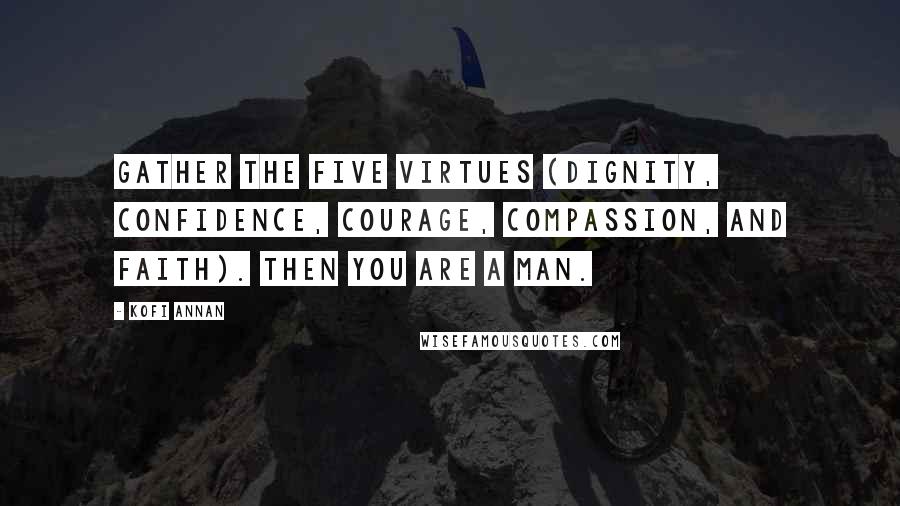 Kofi Annan Quotes: Gather the five virtues (Dignity, Confidence, Courage, Compassion, and Faith). Then you are a man.