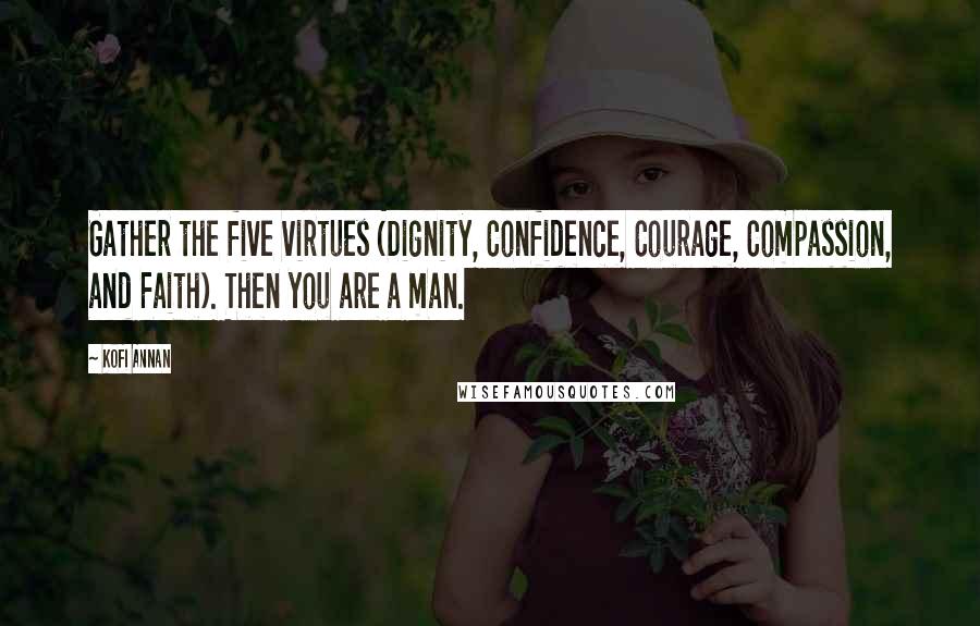 Kofi Annan Quotes: Gather the five virtues (Dignity, Confidence, Courage, Compassion, and Faith). Then you are a man.
