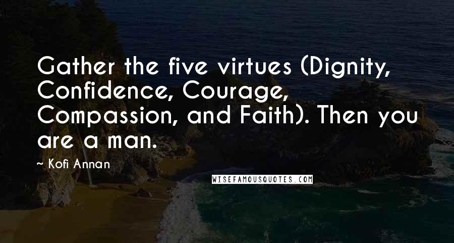 Kofi Annan Quotes: Gather the five virtues (Dignity, Confidence, Courage, Compassion, and Faith). Then you are a man.