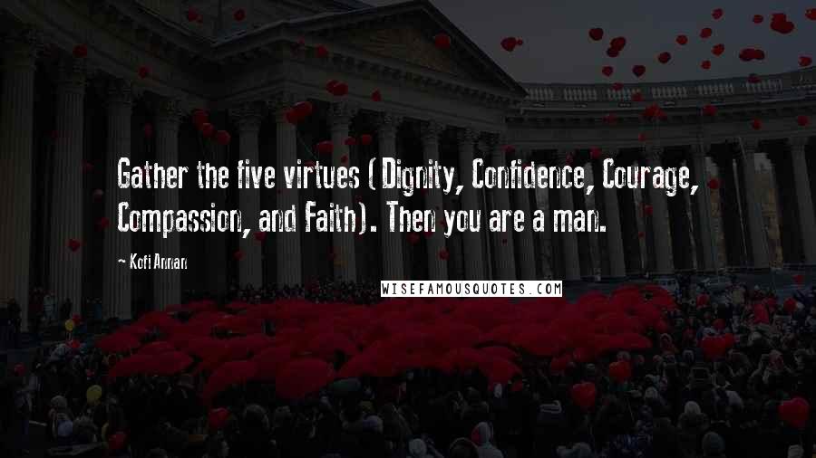 Kofi Annan Quotes: Gather the five virtues (Dignity, Confidence, Courage, Compassion, and Faith). Then you are a man.