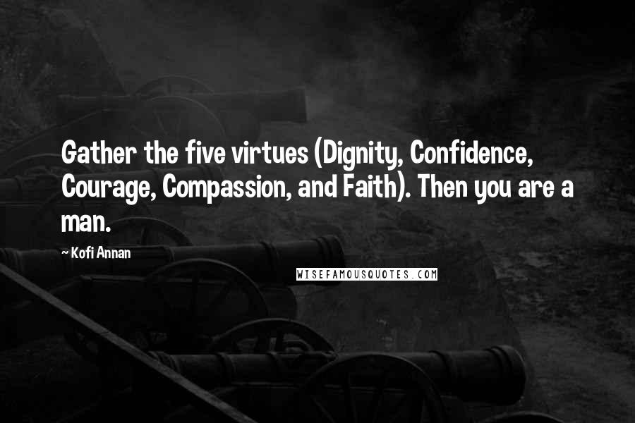 Kofi Annan Quotes: Gather the five virtues (Dignity, Confidence, Courage, Compassion, and Faith). Then you are a man.