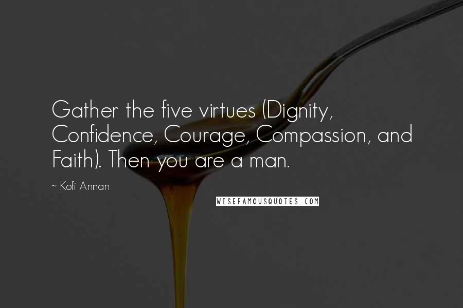 Kofi Annan Quotes: Gather the five virtues (Dignity, Confidence, Courage, Compassion, and Faith). Then you are a man.