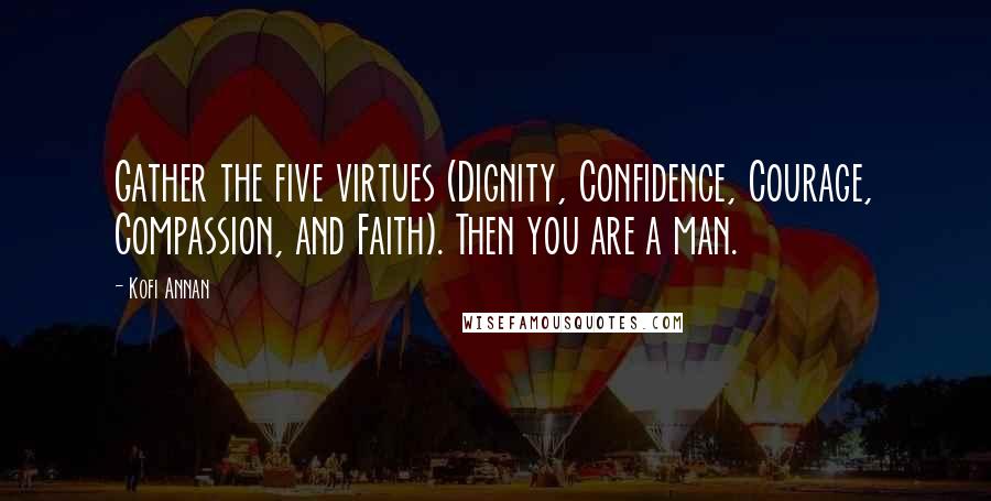Kofi Annan Quotes: Gather the five virtues (Dignity, Confidence, Courage, Compassion, and Faith). Then you are a man.