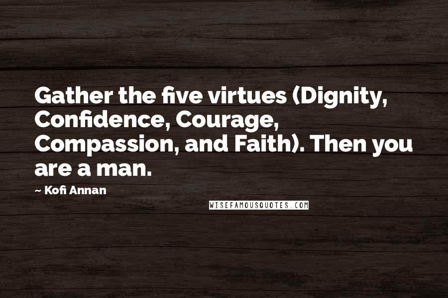 Kofi Annan Quotes: Gather the five virtues (Dignity, Confidence, Courage, Compassion, and Faith). Then you are a man.