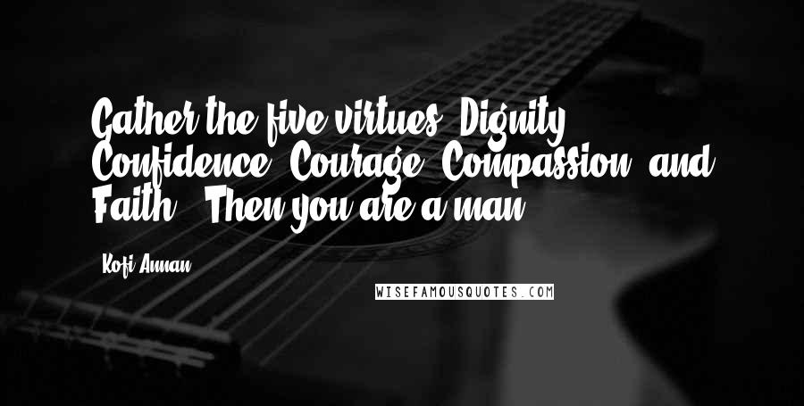Kofi Annan Quotes: Gather the five virtues (Dignity, Confidence, Courage, Compassion, and Faith). Then you are a man.