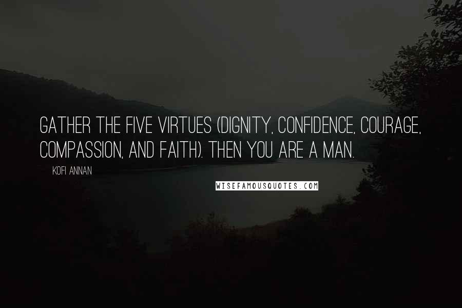 Kofi Annan Quotes: Gather the five virtues (Dignity, Confidence, Courage, Compassion, and Faith). Then you are a man.