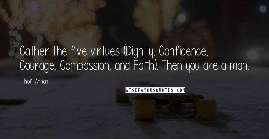 Kofi Annan Quotes: Gather the five virtues (Dignity, Confidence, Courage, Compassion, and Faith). Then you are a man.