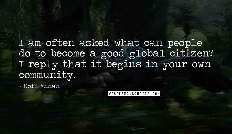 Kofi Annan Quotes: I am often asked what can people do to become a good global citizen? I reply that it begins in your own community.