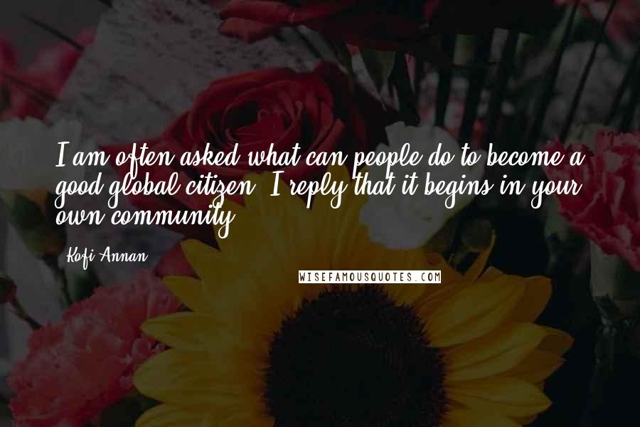 Kofi Annan Quotes: I am often asked what can people do to become a good global citizen? I reply that it begins in your own community.