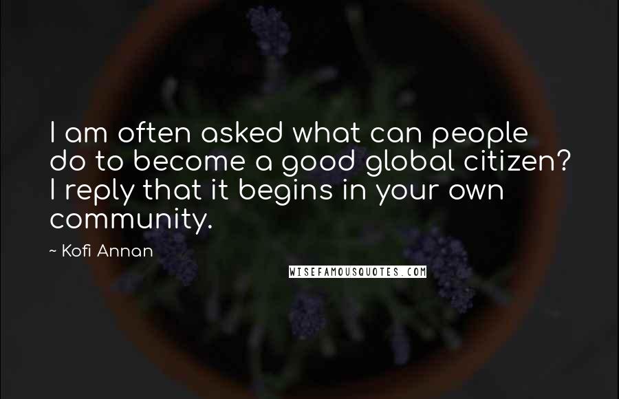 Kofi Annan Quotes: I am often asked what can people do to become a good global citizen? I reply that it begins in your own community.