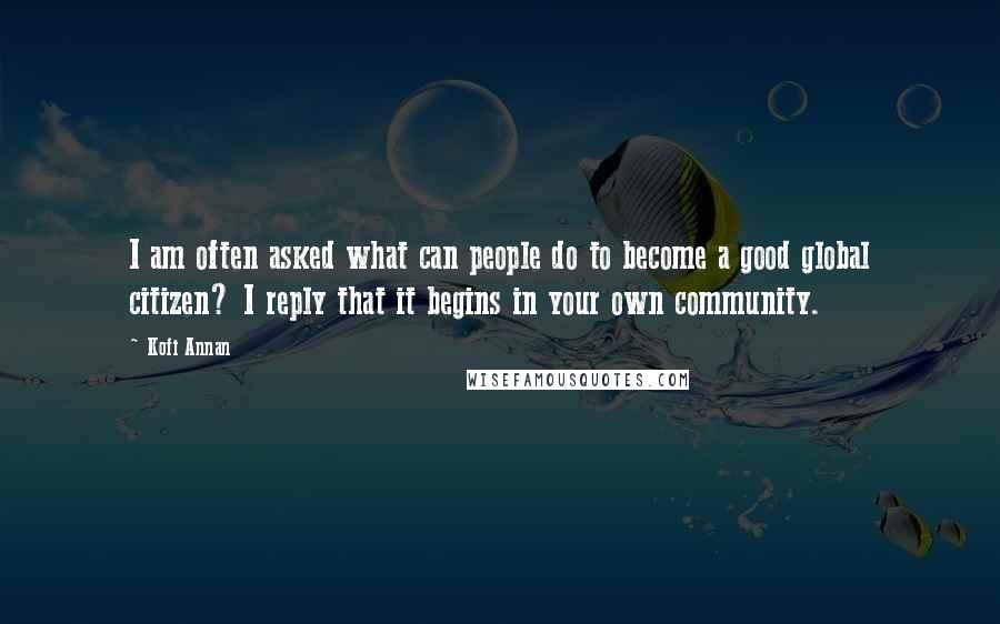 Kofi Annan Quotes: I am often asked what can people do to become a good global citizen? I reply that it begins in your own community.