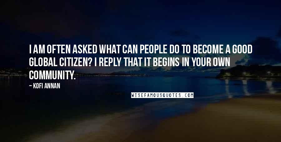 Kofi Annan Quotes: I am often asked what can people do to become a good global citizen? I reply that it begins in your own community.