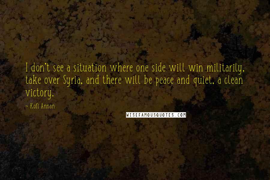 Kofi Annan Quotes: I don't see a situation where one side will win militarily, take over Syria, and there will be peace and quiet, a clean victory.