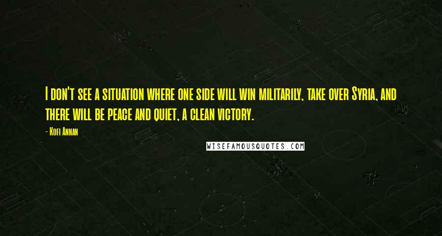 Kofi Annan Quotes: I don't see a situation where one side will win militarily, take over Syria, and there will be peace and quiet, a clean victory.