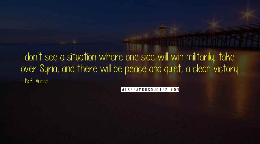 Kofi Annan Quotes: I don't see a situation where one side will win militarily, take over Syria, and there will be peace and quiet, a clean victory.