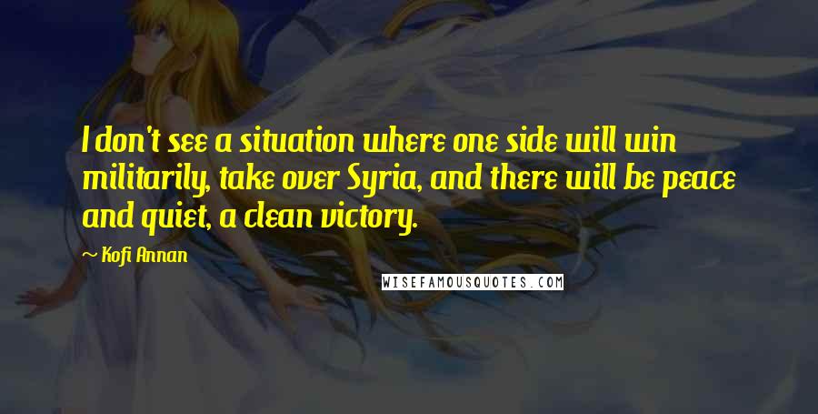 Kofi Annan Quotes: I don't see a situation where one side will win militarily, take over Syria, and there will be peace and quiet, a clean victory.