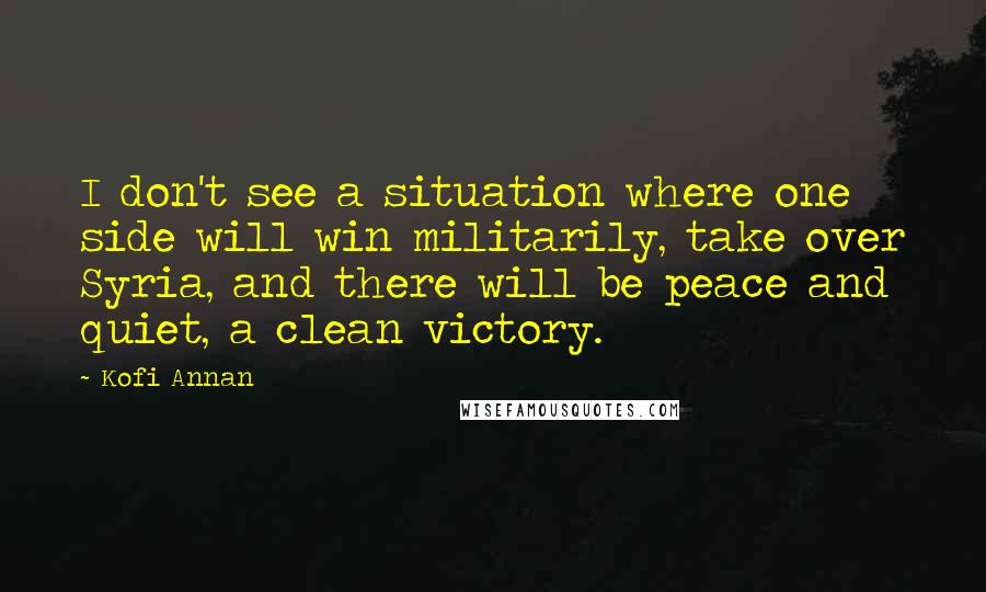 Kofi Annan Quotes: I don't see a situation where one side will win militarily, take over Syria, and there will be peace and quiet, a clean victory.