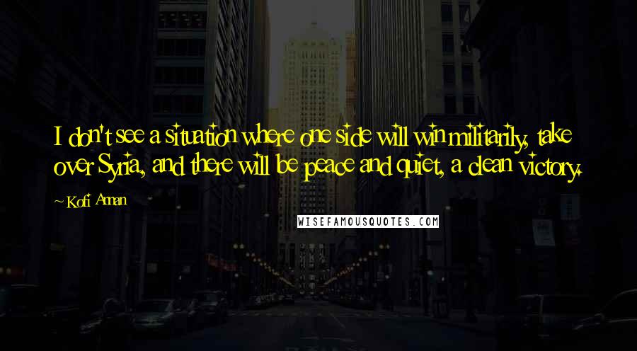 Kofi Annan Quotes: I don't see a situation where one side will win militarily, take over Syria, and there will be peace and quiet, a clean victory.