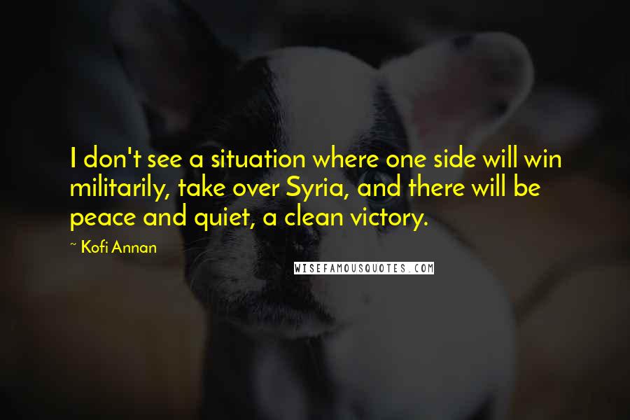 Kofi Annan Quotes: I don't see a situation where one side will win militarily, take over Syria, and there will be peace and quiet, a clean victory.