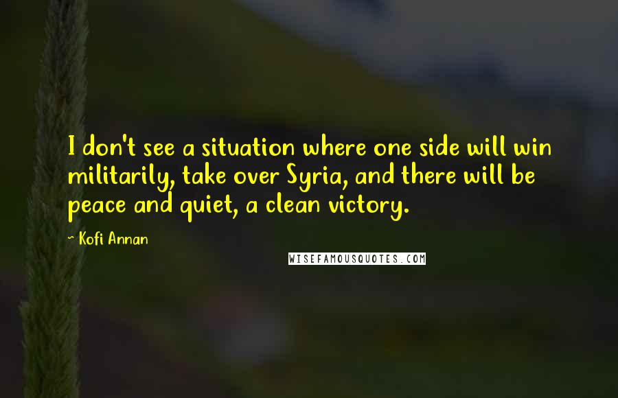 Kofi Annan Quotes: I don't see a situation where one side will win militarily, take over Syria, and there will be peace and quiet, a clean victory.