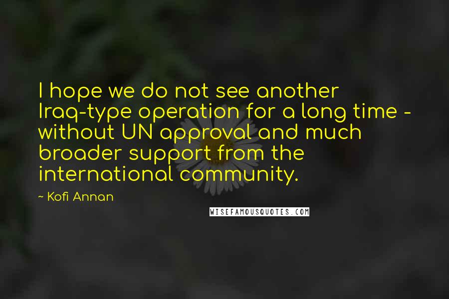 Kofi Annan Quotes: I hope we do not see another Iraq-type operation for a long time - without UN approval and much broader support from the international community.