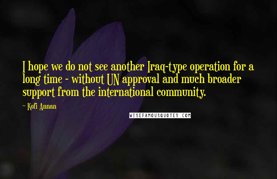 Kofi Annan Quotes: I hope we do not see another Iraq-type operation for a long time - without UN approval and much broader support from the international community.