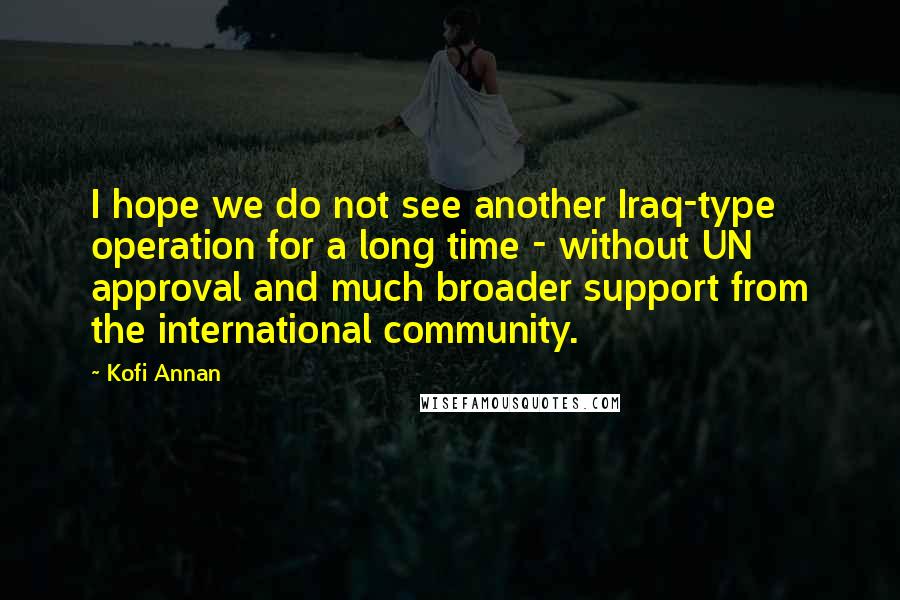 Kofi Annan Quotes: I hope we do not see another Iraq-type operation for a long time - without UN approval and much broader support from the international community.