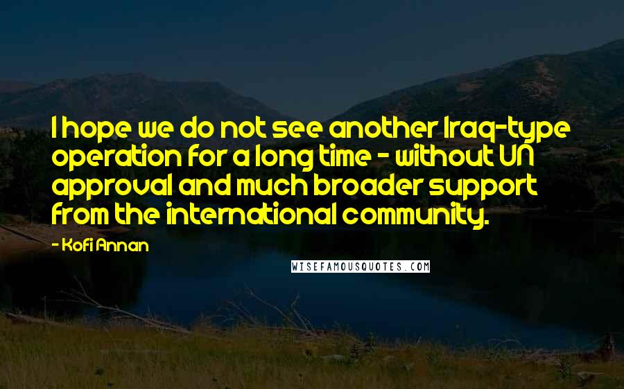 Kofi Annan Quotes: I hope we do not see another Iraq-type operation for a long time - without UN approval and much broader support from the international community.