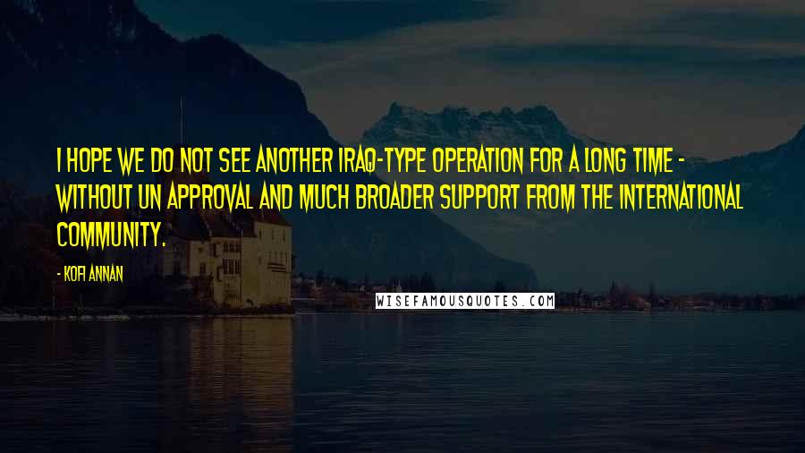 Kofi Annan Quotes: I hope we do not see another Iraq-type operation for a long time - without UN approval and much broader support from the international community.