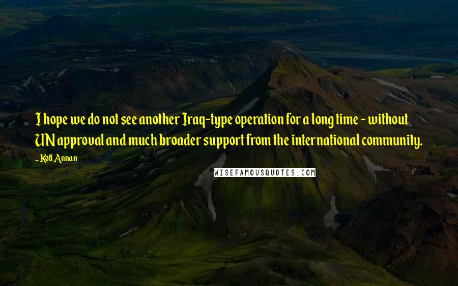 Kofi Annan Quotes: I hope we do not see another Iraq-type operation for a long time - without UN approval and much broader support from the international community.