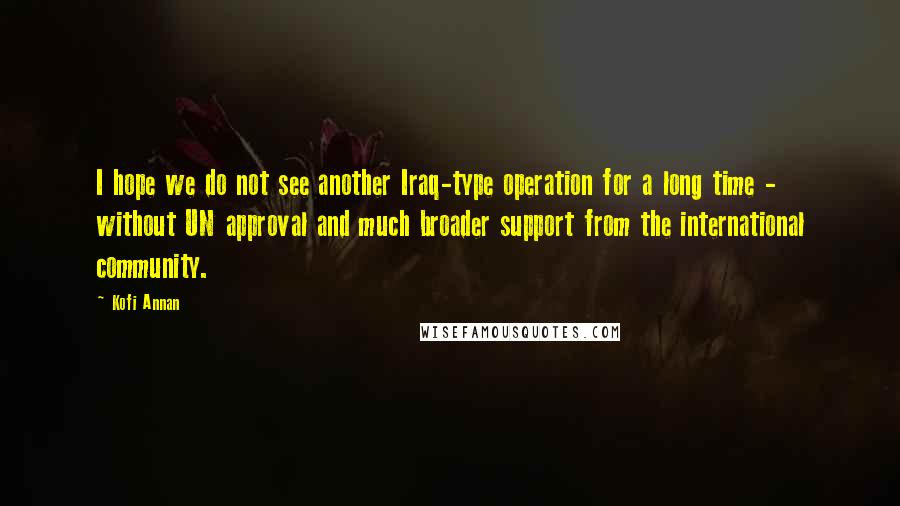 Kofi Annan Quotes: I hope we do not see another Iraq-type operation for a long time - without UN approval and much broader support from the international community.