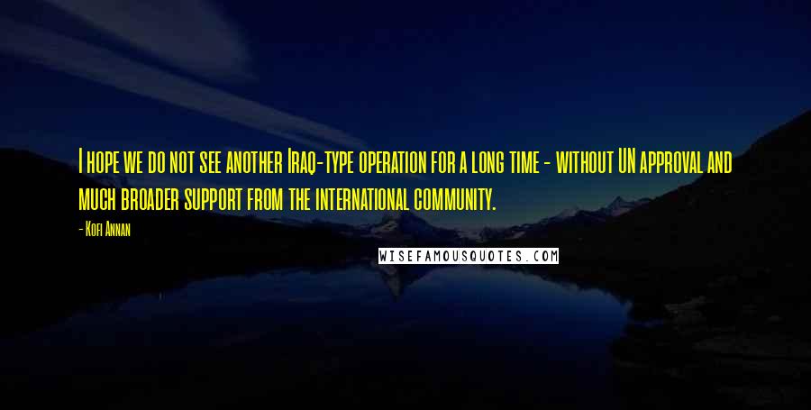 Kofi Annan Quotes: I hope we do not see another Iraq-type operation for a long time - without UN approval and much broader support from the international community.