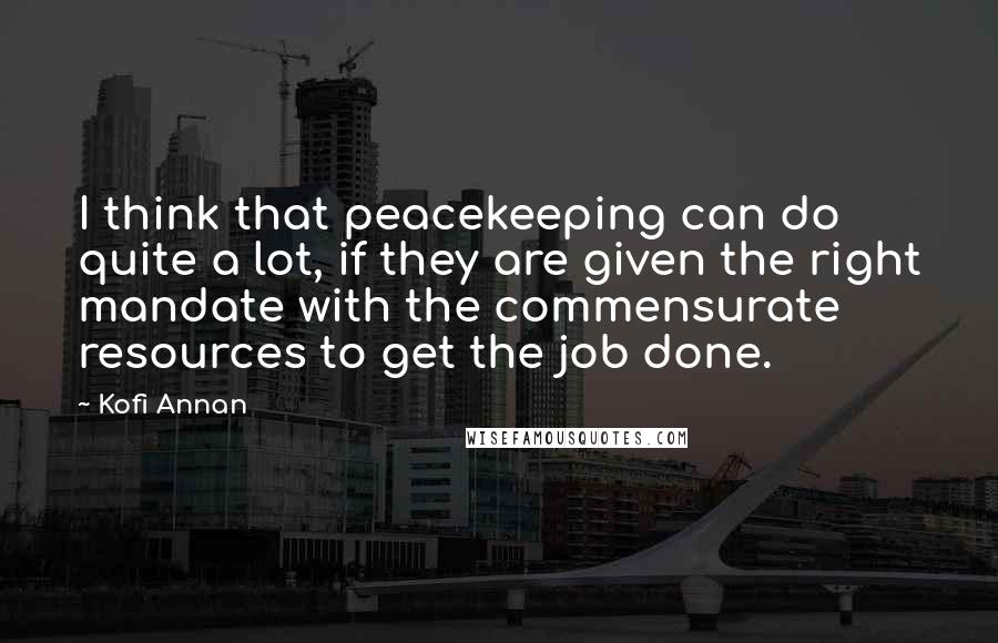 Kofi Annan Quotes: I think that peacekeeping can do quite a lot, if they are given the right mandate with the commensurate resources to get the job done.