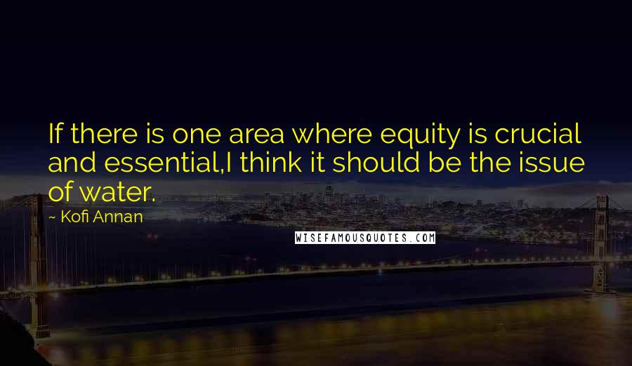 Kofi Annan Quotes: If there is one area where equity is crucial and essential,I think it should be the issue of water.