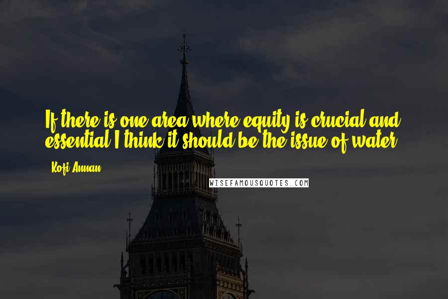 Kofi Annan Quotes: If there is one area where equity is crucial and essential,I think it should be the issue of water.