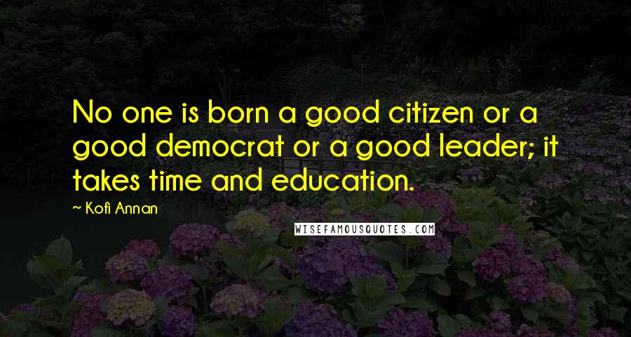 Kofi Annan Quotes: No one is born a good citizen or a good democrat or a good leader; it takes time and education.