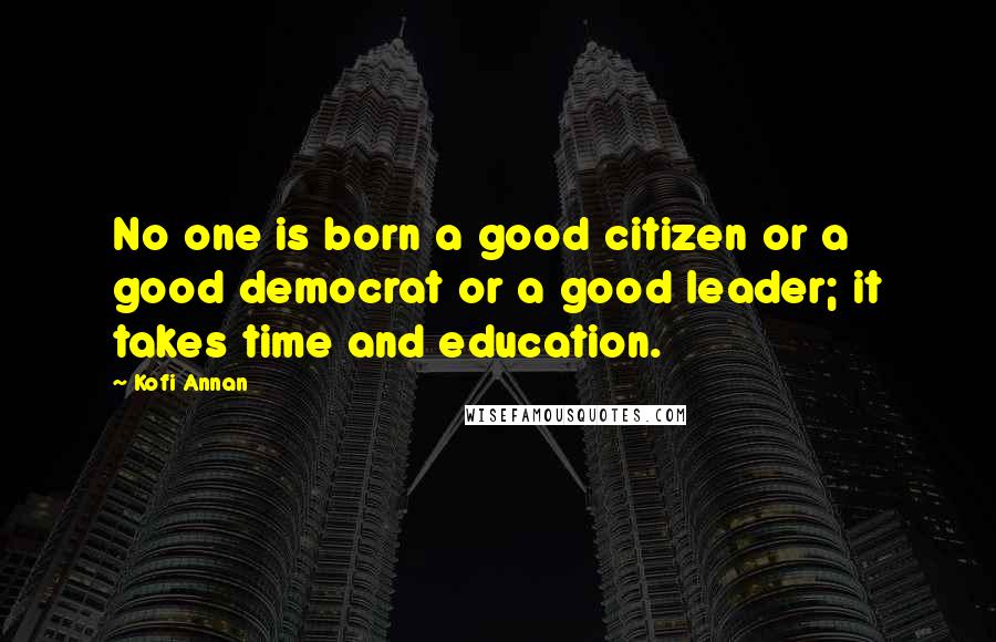 Kofi Annan Quotes: No one is born a good citizen or a good democrat or a good leader; it takes time and education.