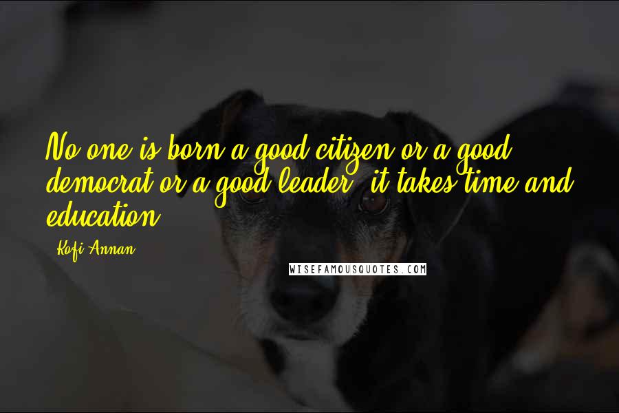 Kofi Annan Quotes: No one is born a good citizen or a good democrat or a good leader; it takes time and education.