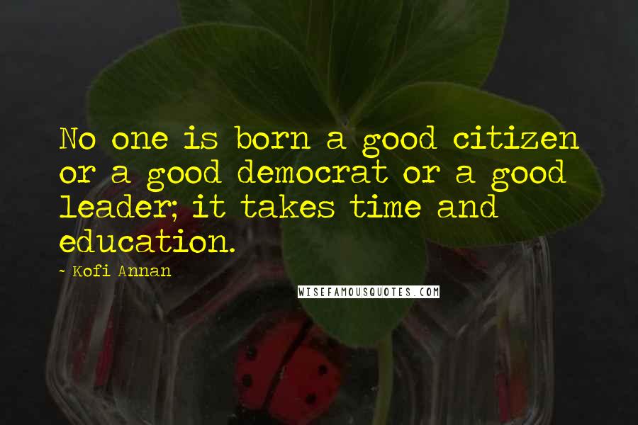 Kofi Annan Quotes: No one is born a good citizen or a good democrat or a good leader; it takes time and education.