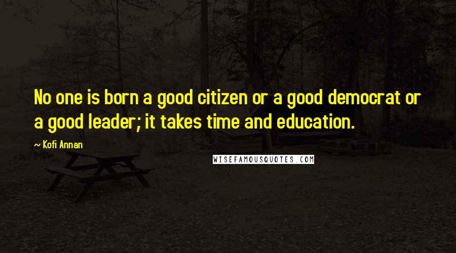 Kofi Annan Quotes: No one is born a good citizen or a good democrat or a good leader; it takes time and education.