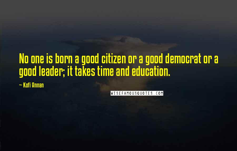 Kofi Annan Quotes: No one is born a good citizen or a good democrat or a good leader; it takes time and education.