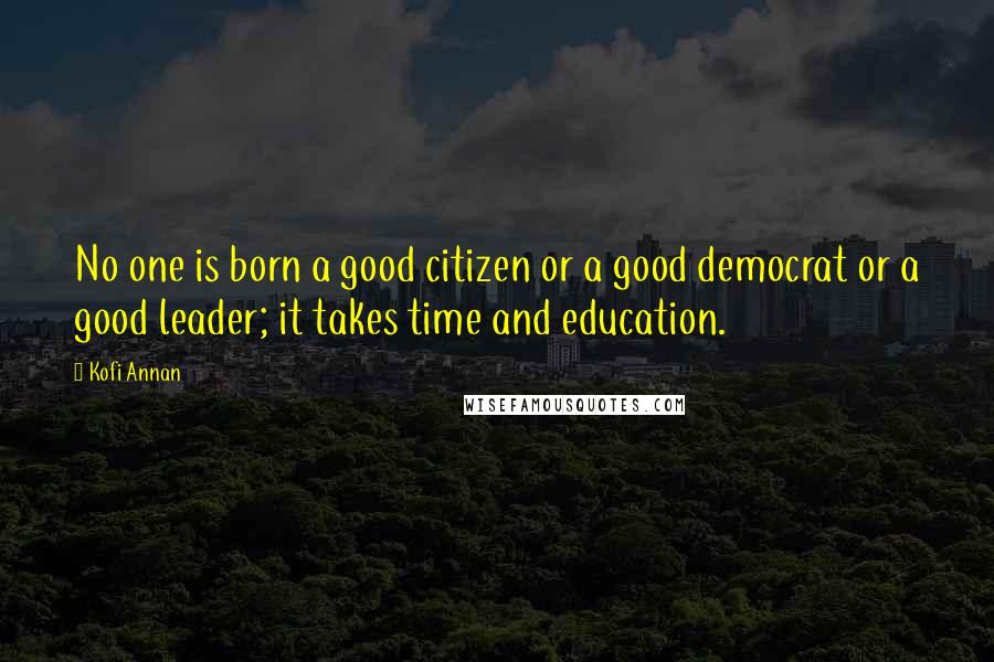 Kofi Annan Quotes: No one is born a good citizen or a good democrat or a good leader; it takes time and education.