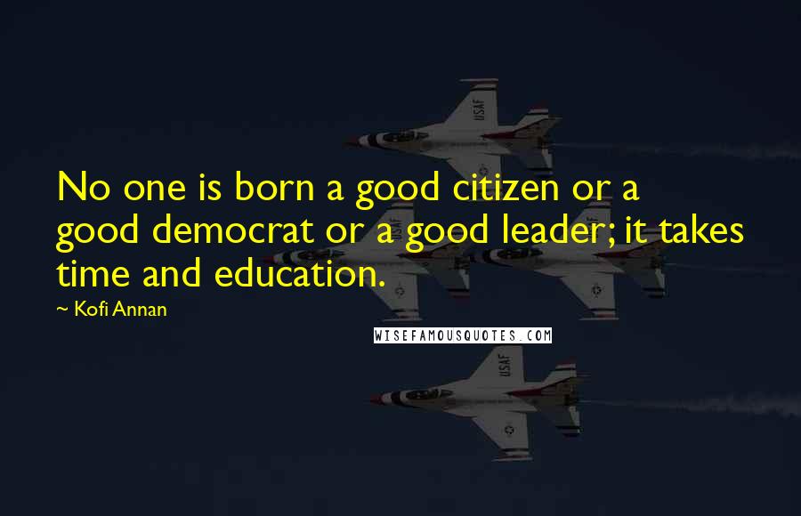 Kofi Annan Quotes: No one is born a good citizen or a good democrat or a good leader; it takes time and education.