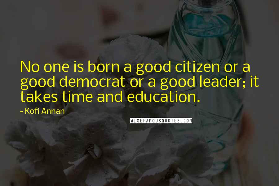 Kofi Annan Quotes: No one is born a good citizen or a good democrat or a good leader; it takes time and education.