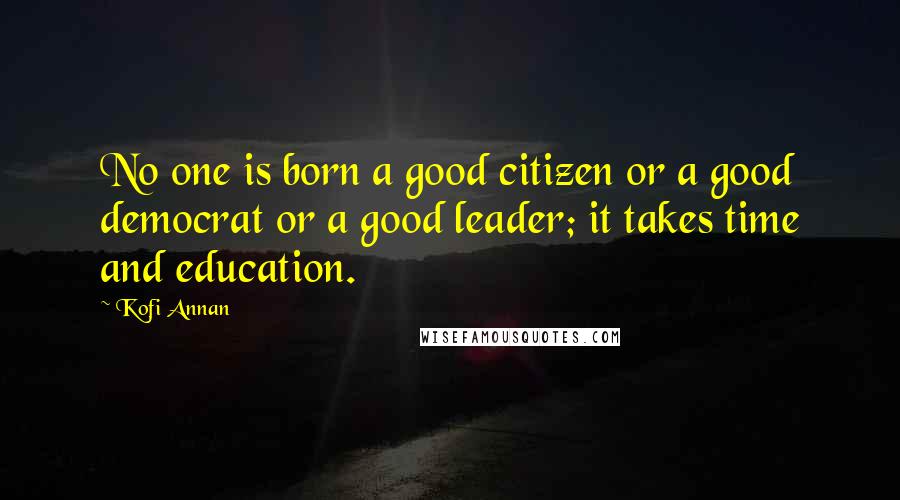 Kofi Annan Quotes: No one is born a good citizen or a good democrat or a good leader; it takes time and education.
