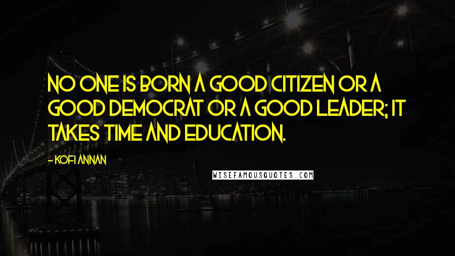 Kofi Annan Quotes: No one is born a good citizen or a good democrat or a good leader; it takes time and education.