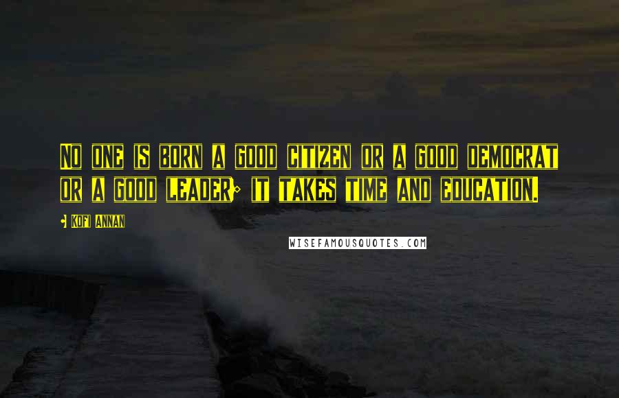 Kofi Annan Quotes: No one is born a good citizen or a good democrat or a good leader; it takes time and education.